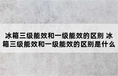 冰箱三级能效和一级能效的区别 冰箱三级能效和一级能效的区别是什么